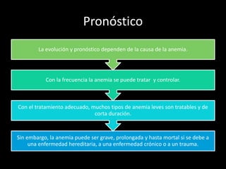 Pronóstico
Sin embargo, la anemia puede ser grave, prolongada y hasta mortal si se debe a
una enfermedad hereditaria, a una enfermedad crónico o a un trauma.
Con el tratamiento adecuado, muchos tipos de anemia leves son tratables y de
corta duración.
Con la frecuencia la anemia se puede tratar y controlar.
La evolución y pronóstico dependen de la causa de la anemia.
 