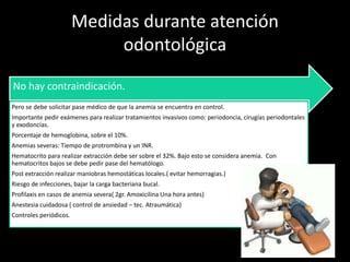 Medidas durante atención
odontológica
No hay contraindicación.
Pero se debe solicitar pase médico de que la anemia se encuentra en control.
Importante pedir exámenes para realizar tratamientos invasivos como: periodoncia, cirugías periodontales
y exodoncias.
Porcentaje de hemoglobina, sobre el 10%.
Anemias severas: Tiempo de protrombina y un INR.
Hematocrito para realizar extracción debe ser sobre el 32%. Bajo esto se considera anemia. Con
hematocritos bajos se debe pedir pase del hematólogo.
Post extracción realizar maniobras hemostáticas locales.( evitar hemorragias.)
Riesgo de infecciones, bajar la carga bacteriana bucal.
Profilaxis en casos de anemia severa( 2gr. Amoxicilina Una hora antes)
Anestesia cuidadosa ( control de ansiedad – tec. Atraumática)
Controles periódicos.
 