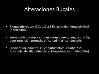 Alteraciones Bucales
• Bloqueadores canal Ca 1,7 a 38% agrandamiento gingival
(nifedipino)
• Xerostomía : complicaciones caries clase v, lengua urente,
peor retención prótesis, dificultad masticar deglutir.
• Lesiones liquenoides, (si es sintomático ->clobetasol
esferoidal de alta potencia y ciclosporina antimetabolito)
 