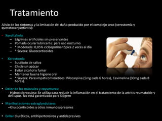 Tratamiento
Alivio de los síntomas y la limitación del daño producido por el complejo seco (xerostomía y
queratoconjuntivitis):
• Xeroftalmia
– Lágrimas artificiales sin preservantes
– Pomada ocular lubricante: para uso nocturno
– * Moderada: 0,05% ciclosporina tópica 2 veces al día
– * Severa: Glucocorticoides
• Xerostomía
– Sustituto de saliva
– Chicle sin azúcar
– Evitar alcohol y fumar
– Mantener buena higiene oral
– * Severa: Parasimpáticomiméticos: Pilocarpina (5mg cada 6 horas), Cevimelina (30mg cada 8
horas).
• Dolor de los músculos y coyunturas:
- Hidroxicloroquina: Se utiliza para reducir la inflamación en el tratamiento de la artritis reumatoide y
del lupus. No está garantizado para Sjögren
• Manifestaciones extraglandulares
–Glucocorticoides y otros inmunosupresores
• Evitar diuréticos, antihipertensivos y antidepresivos
 