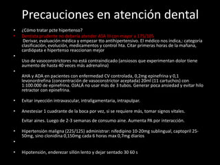 Precauciones en atención dental
• ¿Cómo tratar pcte hipertenso?
• Dentista prudente no debería atender ASA III con mayor a 175/105
Derivar, evaluación médica y empezar tto antihipertensivo. El médico nos indica,: categoría
clasificación, evolución, medicamentos y control hta. Citar primeras horas de la mañana,
cardiópata e hipertenso reaccionan mejor
•
Uso de vasoconstrictores no está contraindicado (ansiosos que experimentan dolor tiene
aumento de hasta 40 veces más adrenalina)
•
AHA y ADA en pacientes con enfermedad CV controlada, 0,2mg epinefrina y 0,1
levonordrefina (concentración de vasoconstrictor aceptada) 20ml (11 cartuchos) con
1:100.000 de epinefrina. OJALÁ no usar más de 3 tubos. Generar poca ansiedad y evitar hilo
retractor con epinefrina.
• Evitar inyección intravascular, intraligamentaria, intrapulpar.
• Anestesiar 1 cuadrante de la boca por vez, si se requiere más, tomar signos vitales.
Evitar aines. Luego de 2-3 semanas de consumo aine. Aumenta PA por interacción.
• Hipertensión maligna (225/125) administrar: nifedipino 10-20mg sublingual, captopril 25-
50mg, sino clonidina 0,150mg cada 6 horas max 0,7mg diarios
•
• Hipotensión, enderezar sillón lento y dejar sentado 30 60 s
 