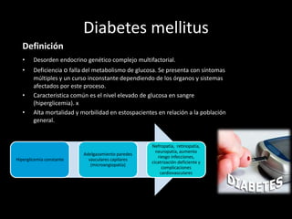 Diabetes mellitus
Definición
• Desorden endocrino genético complejo multifactorial.
• Deficiencia o falla del metabolismo de glucosa. Se presenta con síntomas
múltiples y un curso inconstante dependiendo de los órganos y sistemas
afectados por este proceso.
• Caracteristica común es el nivel elevado de glucosa en sangre
(hiperglicemia). x
• Alta mortalidad y morbilidad en estospacientes en relación a la población
general.
Hiperglicemia constante
Adelgazamiento paredes
vasculares capilares
(microangiopatía)
Nefropatía, retinopatía,
neuropatía, aumento
riesgo infecciones,
cicatrización deficiente y
complicaciones
cardiovasculares
 