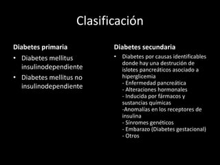 Clasificación
Diabetes primaria
• Diabetes mellitus
insulinodependiente
• Diabetes mellitus no
insulinodependiente
Diabetes secundaria
• Diabetes por causas identificables
donde hay una destrución de
islotes pancreáticos asociado a
hiperglicemia
- Enfermedad pancreática
- Alteraciones hormonales
- Inducida por fármacos y
sustancias químicas
-Anomalías en los receptores de
insulina
- Sínromes genéticos
- Embarazo (Diabetes gestacional)
- Otros
 