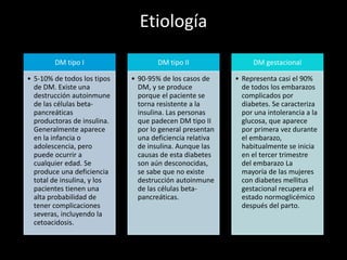 Etiología
DM tipo I
• 5-10% de todos los tipos
de DM. Existe una
destrucción autoinmune
de las células beta-
pancreáticas
productoras de insulina.
Generalmente aparece
en la infancia o
adolescencia, pero
puede ocurrir a
cualquier edad. Se
produce una deficiencia
total de insulina, y los
pacientes tienen una
alta probabilidad de
tener complicaciones
severas, incluyendo la
cetoacidosis.
DM tipo II
• 90-95% de los casos de
DM, y se produce
porque el paciente se
torna resistente a la
insulina. Las personas
que padecen DM tipo II
por lo general presentan
una deficiencia relativa
de insulina. Aunque las
causas de esta diabetes
son aún desconocidas,
se sabe que no existe
destrucción autoinmune
de las células beta-
pancreáticas.
DM gestacional
• Representa casi el 90%
de todos los embarazos
complicados por
diabetes. Se caracteriza
por una intolerancia a la
glucosa, que aparece
por primera vez durante
el embarazo,
habitualmente se inicia
en el tercer trimestre
del embarazo La
mayoría de las mujeres
con diabetes mellitus
gestacional recupera el
estado normoglicémico
después del parto.
 