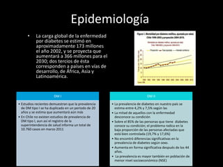 Epidemiología
• La carga global de la enfermedad
por diabetes se estimó en
aproximadamente 173 millones
el año 2002, y se proyecta que
aumentará a 366 millones para el
2030; dos tercios de ésta
corresponden a países en vías de
desarrollo, de África, Asia y
Latinoamérica.
DM I
• Estudios recientes demuestran que la prevalencia
de DM tipo I se ha duplicado en un periodo de 20
años y se estima que aumentará aún más
• En Chile no existen estudios de prevalencia de
DM tipo I, aun así el registro de la
superintendencia de salud informa un total de
10.760 casos en marzo 2011
DM II
• La prevalencia de diabetes en nuestro país se
estima entre 4,2% y 7,5% según las
• La mitad de aquellos con la enfermedad
desconoce su condición
• Sobre el 85% de las personas que tiene diabetes
conoce su condición; el problema radica en la
baja proporción de las personas afectadas que
está bien controlada (19,7% y 17,6%)
• No encontró diferencias significativas en la
prevalencia de diabetes según sexo.
• Aumenta en forma significativa después de los 44
años.
• La prevalencia es mayor también en población de
menor nivel socioeconómico (NSE)
 