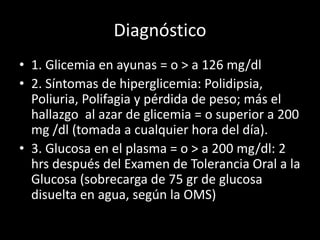 Diagnóstico
• 1. Glicemia en ayunas = o > a 126 mg/dl
• 2. Síntomas de hiperglicemia: Polidipsia,
Poliuria, Polifagia y pérdida de peso; más el
hallazgo al azar de glicemia = o superior a 200
mg /dl (tomada a cualquier hora del día).
• 3. Glucosa en el plasma = o > a 200 mg/dl: 2
hrs después del Examen de Tolerancia Oral a la
Glucosa (sobrecarga de 75 gr de glucosa
disuelta en agua, según la OMS)
 