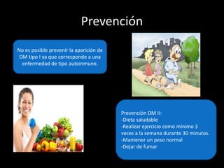 Prevención
No es posible prevenir la aparición de
DM tipo I ya que corresponde a una
enfermedad de tipo autoinmune.
Prevención DM II:
-Dieta saludable
-Realizar ejercicio como mínimo 3
veces a la semana durante 30 minutos.
-Mantener un peso normal
-Dejar de fumar
 