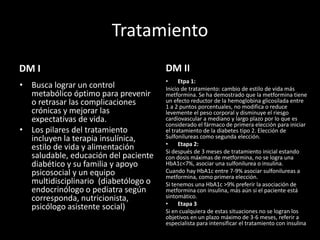 Tratamiento
DM I
• Busca lograr un control
metabólico óptimo para prevenir
o retrasar las complicaciones
crónicas y mejorar las
expectativas de vida.
• Los pilares del tratamiento
incluyen la terapia insulínica,
estilo de vida y alimentación
saludable, educación del paciente
diabético y su familia y apoyo
psicosocial y un equipo
multidisciplinario (diabetólogo o
endocrinólogo o pediatra según
corresponda, nutricionista,
psicólogo asistente social)
DM II
• Etpa 1:
Inicio de tratamiento: cambio de estilo de vida más
metformina. Se ha demostrado que la metformina tiene
un efecto reductor de la hemoglobina glicosilada entre
1 a 2 puntos porcentuales, no modifica o reduce
levemente el peso corporal y disminuye el riesgo
cardiovascular a mediano y largo plazo por lo que es
considerado el fármaco de primera elección para iniciar
el tratamiento de la diabetes tipo 2. Elección de
Sulfonilureas como segunda elección.
• Etapa 2:
Si después de 3 meses de tratamiento inicial estando
con dosis máximas de metformina, no se logra una
HbA1c<7%, asociar una sulfonilurea o insulina.
Cuando hay HbA1c entre 7-9% asociar sulfonilureas a
metformina, como primera elección.
Si tenemos una HbA1c >9% preferir la asociación de
metformina con insulina, más aún si el paciente está
sintomático.
• Etapa 3
Si en cualquiera de estas situaciones no se logran los
objetivos en un plazo máximo de 3-6 meses, referir a
especialista para intensificar el tratamiento con insulina
 