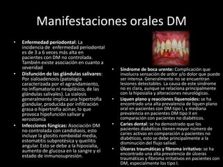 Manifestaciones orales DM
• Enfermedad periodontal: La
incidencia de enfermedad periodontal
es de 3 a 6 veces más alta en
pacientes con DM no controlada.
También existe asociación en cuanto a
severidad
• Disfunción de las glándulas salivares:
Por sialoadenosis (patología
caracterizada por el agrandamiento,
no inflamatorio ni neoplásico, de las
glándulas salivales). La sialosis
generalmente implica una hipertrofia
glandular, producida por infiltración
grasa o hipertrofia acinar, lo que
provoca hipofunción salivar y
xerostomía
• Infecciones fúngicas: Asociación DM
no controlada con candidiasis, esto
incluye la glositis romboidal media,
estomatitis subprotésica y queilitis
angular. Esto se debe a la hiposialia,
aumento de glucosa en la sangre y el
estado de inmunosupresión.
• Síndrome de boca urente: Complicación que
involucra sensación de ardor y/o dolor que puede
ser intensa. Generalmente no se encuentran
lesiones detectables. La causa de este síndrome
no es clara, aunque se relaciona principalmente
con la hiposialia y alteraciones neurológicas.
• Liquen plano y reacciones liquenoides: se ha
encontrado una alta prevalencia de liquen plano
oral en pacientes con DM tipo I, y mediana
prevalencia en pacientes DM tipo II en
comparación con pacientes no diabéticos.
• Caries dental: se ha demostrado que los
pacientes diabéticos tienen mayor número de
caries activas en comparación a pacientes no
diabéticos, esto se debe principalmente a la
disminución del flujo salival.
• Úlceras traumáticas y fibroma irritativo: se ha
encontrado una alta prevalencia de úlceras
traumáticas y fibroma irritativos en pacientes con
DM, especialmente los tipo I.
 