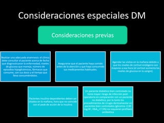 Consideraciones especiales DM
Realizar una adecuada anamnesis: el clínico
debe consultar al paciente acerca de fecha
que diagnosticaron la enfermedad, niveles
de glucosa que maneja, número de
episodios hipoglicémicos, fármacos que
consume, con sus dosis y el tiempo que
lleva consumiéndolos.
Asegurarse que el paciente haya comido
antes de la atención y que haya consumido
sus medicamentos habituales.
Agendar las visitas en la mañana debido a
que los niveles de cortisol endógeno son
mayores a esa hora (el cortisol aumenta los
niveles de glucosa en la sangre).
Pacientes insulino-dependientes deben ser
citados en la mañana, hora que no coincide
con el peak de acción de la insulina.
Un paciente diabético bien controlado no
tiene mayor riesgo de infección post-
operatoria en comparación con un paciente
no diabético, por lo tanto los
procedimientos de cirugía dentoalveolar en
pacientes bien controlados (glicemia <130
mg/dl ; HbA1c<7.5%) no requieren profilaxis
antibiótica
Consideraciones previas
 