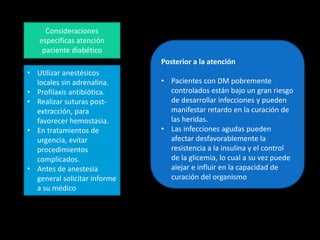 Consideraciones
específicas atención
paciente diabético
• Utilizar anestésicos
locales sin adrenalina.
• Profilaxis antibiótica.
• Realizar suturas post-
extracción, para
favorecer hemostasia.
• En tratamientos de
urgencia, evitar
procedimientos
complicados.
• Antes de anestesia
general solicitar informe
a su médico
Posterior a la atención
• Pacientes con DM pobremente
controlados están bajo un gran riesgo
de desarrollar infecciones y pueden
manifestar retardo en la curación de
las heridas.
• Las infecciones agudas pueden
afectar desfavorablemente la
resistencia a la insulina y el control
de la glicemia, lo cual a su vez puede
alejar e influir en la capacidad de
curación del organismo
 