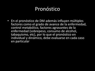 Pronóstico
• En el pronóstico de DM además influyen múltiples
factores como el grado de avance de la enfermedad,
control metabólico, factores agravantes de la
enfermedad (sobrepeso, consumo de alcohol,
tabaquismo, etc), por lo que el pronóstico en
individual y dinámico, debe evaluarse en cada caso
en particular
 