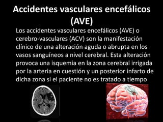 Accidentes vasculares encefálicos
(AVE)
Los accidentes vasculares encefálicos (AVE) o
cerebro-vasculares (ACV) son la manifestación
clínico de una alteración aguda o abrupta en los
vasos sanguíneos a nivel cerebral. Esta alteración
provoca una isquemia en la zona cerebral irrigada
por la arteria en cuestión y un posterior infarto de
dicha zona si el paciente no es tratado a tiempo
 