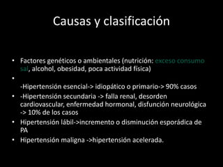 Causas y clasificación
• Factores genéticos o ambientales (nutrición: exceso consumo
sal, alcohol, obesidad, poca actividad física)
•
-Hipertensión esencial-> idiopático o primario-> 90% casos
• -Hipertensión secundaria -> falla renal, desorden
cardiovascular, enfermedad hormonal, disfunción neurológica
-> 10% de los casos
• Hipertensión lábil->incremento o disminución esporádica de
PA
• Hipertensión maligna ->hipertensión acelerada.
 