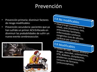 Prevención
• Prevención primaria: disminuir factores
de riesgo modificables
• Prevención secundaria: pacientes que ya
han sufrido un primer ACV.Enfocado en
disminuir las probabilidades de sufrir un
nuevo evento cerebrovascular.
 
