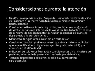 Consideraciones durante la atención
• Un ACV :emergencia médica. Suspender inmediatamente la atención
y al paciente a un centro hospitalario para recibir un tratamiento
oportunamente.
• Considerar polifarmacia anticoagulantes, antihipertensivos), siendo
de vital importancia la interconsulta con el médico tratante.En el caso
de consumo de anticoagulantes, consultar posibilidad de ajuste de
dosis previo a la atención dental.
• Monitoreo de signos vitales al inicio de cada sesión
• Considerar secuelas: problemas motores a nivel máxilo-mandibular
que puede dificultar su higiene (mayor riesgo de caries y EP) y la
atención en el sillón dental.
• Indicación de colutorios fluorados y complementos para la higiene del
paciente, además de la prevención realizada por el dentista.
• Técnicas de reducción de estrés, debido a su compromiso
cardiovascular.
 