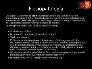 Fiosiopatología
Los signos y síntomas de uremia aparecen cuando la tasa de filtración
glomerular alcanza 5-10ml/minuto. Los primeros síntomas se relacionan con
aumento en la cantidad de productos nitrogenados en la sangre, disminución
en la concentración de orina y comienzos de anemia.
Una vez producida la falla renal, se manifiesta con:
• Acidosis metabólico
• Disminución de valores plasmáticos de K y P.
• Síndrome urémico
• Presencia de síndrome frecuente: náuseas, vómito matinal, pérdida
del apetito, astenia, adinamia, intolerancia a los cambios de temperatura,
estado mental alterado, irritabilidad y alteraciones neurológicas, otras
alteraciones como cambios en la coloración de la piel y el olor a amoníaco
de la respiración también son característicos.
• Nivel cardiovascular: puede haber falla cardíaca congestiva, hipertensión
pulmonar, pericarditis, arritmias y edema periférico.
• Hipertensión arterial (complicación más habitual).
 