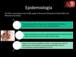 Epidemiología
Prevalencia de ERC en fases 3 y 4 (VFG de 30-59 y 15-29mL
respectivamente) es 5,7% y 0,2%, respectivamente.
Estos porcentajes aumentan significativamente en mayores de 45
años y particularmente en mayores de 65 años.
Según la Encuesta de Diálisis en Chile: si consideramos sólo los
pacientes en hemodiálisis, la prevalencia de ERC en fase 5
correspondería aproximadamente a 0,1%.
En Chile, la prevalencia de la IRC según la Encuesta Nacional de Salud 2003, del
Ministerio de Salud:
 