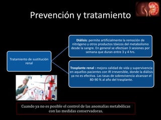 Prevención y tratamiento
Tratamiento de sustitución
renal
Diálisis: permite artificialmente la remoción de
nitrógeno y otros productos tóxicos del metabolismo
desde la sangre. En general se efectúan 3 sesiones por
semana que duran entre 3 y 4 hrs.
Trasplante renal : mejora calidad de vida y supervivencia
en aquellos pacientes con IR irreversible, donde la diálisis
ya no es efectiva. Las tasas de sobrevivencia alcanzan el
80-90 % al año del trasplante.
Cuando ya no es posible el control de las anomalías metabólicas
con las medidas conservadoras.
 