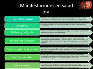 Manifestaciones en salud
oral
•Por drogas tales como ciclosporina y/o bloqueadores del canal de Ca (si el
paciente mejora su higiene oral se reduce posibilidad de esta complicación).Hiperplasia gingival
•En pacientes en diálisis, por restricción en ingesta de fluidos, efecto adverso a
medicamentos.Xerostomía
•Pacientes con uremia tienen hálito a amonio. Algunos se quejan de gusto alterado o
metálico o sensación de lengua agrandada.Halitosis y mal gusto
•Lesiones liquenoides por drogas (betabloqueadores); leucoplasia pilosa (por
inmunosupresión transplantados). Estomatitis urémica (como mancha blanca, roja
o grisácea) la debido a derivados de nitrógeno elevados y trauma de mucosa (falta
evidencia)
Lesiones de la mucosa
• Transplante renal predispone a displasia epitelial y carcinoma de labio inferior.
Pacientes inmunosuprimidos más susceptibles de hacer sarcoma de Kaposi o
linfoma no Hodgkin.
Tumor maligno de la mucosa
•Queilitis angular y candidiasis puede no bservarse más frecuentemente por
administración de antibióticos profilácticos. Infección viral (herpes), muy frecuente
en transplantados, (gracias a los antivirales se ha reducido esto).Infecciones orales
•Por la hiperfosfatemia, hipocalcemia, pérdida de activación de vitD, e
hiperparatiroidismo secundario, frecuente encontrar movilidad dentaria y en la Rx
periapical pérdida de corticales y aspecto de hueso osteoporótico.
Lesiones óseas
 