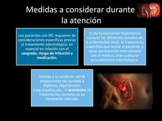 Medidas a considerar durante
la atención
Los pacientes con IRC requieren de
consideraciones específicas previas
al tratamiento odontológico, en
especial en relación con el
sangrado, riesgo de infección y
medicación.
Es de fundamental importancia
conocer los diferentes estadios de
la enfermedad renal, el tratamiento
específico que recibe el paciente, y
tener permanente interconsulta
con el médico, ante cualquier
procedimiento odontológico.
Debido a la condición deI IR
propiamente tal, sumada a
diabetes, hipertensión,
coagulopatías,etc.; el pronóstico en
tratamientos dentales se ve
claramente alterado.
 