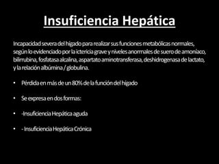 Insuficiencia Hepática
Incapacidadseveradelhígadopararealizarsusfuncionesmetabólicasnormales,
segúnloevidenciadoporlaictericiagraveynivelesanormalesdesuerodeamoníaco,
bilirrubina,fosfatasaalcalina,aspartatoaminotransferasa,deshidrogenasadelactato,
ylarelaciónalbúmina/globulina.
• Pérdidaenmásdeun80%delafuncióndelhígado
• Seexpresaendosformas:
• -InsuficienciaHepáticaaguda
• -InsuficienciaHepáticaCrónica
 