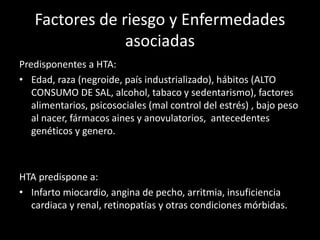 Factores de riesgo y Enfermedades
asociadas
Predisponentes a HTA:
• Edad, raza (negroide, país industrializado), hábitos (ALTO
CONSUMO DE SAL, alcohol, tabaco y sedentarismo), factores
alimentarios, psicosociales (mal control del estrés) , bajo peso
al nacer, fármacos aines y anovulatorios, antecedentes
genéticos y genero.
HTA predispone a:
• Infarto miocardio, angina de pecho, arritmia, insuficiencia
cardiaca y renal, retinopatías y otras condiciones mórbidas.
 