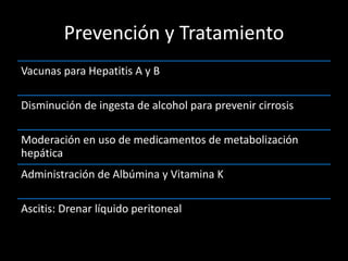 Prevención y Tratamiento
Vacunas para Hepatitis A y B
Disminución de ingesta de alcohol para prevenir cirrosis
Moderación en uso de medicamentos de metabolización
hepática
Administración de Albúmina y Vitamina K
Ascitis: Drenar líquido peritoneal
 