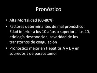 Pronóstico
• Alta Mortalidad (60-80%)
• Factores determinantes de mal pronóstico:
Edad inferior a los 10 años o superior a los 40,
etiología desconocida, severidad de los
transtornos de coagulación
• Pronóstico mejor en Hepatitis A y E y en
sobredosis de paracetamol
 
