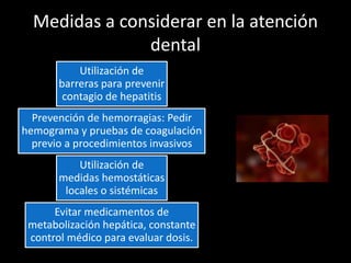 Medidas a considerar en la atención
dental
Utilización de
barreras para prevenir
contagio de hepatitis
Prevención de hemorragias: Pedir
hemograma y pruebas de coagulación
previo a procedimientos invasivos
Utilización de
medidas hemostáticas
locales o sistémicas
Evitar medicamentos de
metabolización hepática, constante
control médico para evaluar dosis.
 