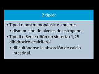 2 tipos:
• Tipo I o postmenopáusica: mujeres
• disminución de niveles de estrógenos.
• Tipo II o Senil: riñón no sintetiza 1,25
dihidroxicolecalciferol
• dificultándose la absorción de calcio
intestinal.
 