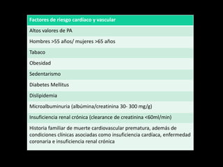 Factores de riesgo cardíaco y vascular
Altos valores de PA
Hombres >55 años/ mujeres >65 años
Tabaco
Obesidad
Sedentarismo
Diabetes Mellitus
Dislipidemia
Microalbuminuria (albúmina/creatinina 30- 300 mg/g)
Insuficiencia renal crónica (clearance de creatinina <60ml/min)
Historia familiar de muerte cardiovascular prematura, además de
condiciones clínicas asociadas como insuficiencia cardíaca, enfermedad
coronaria e insuficiencia renal crónica
 