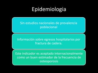 Epidemiologia
Sin estudios nacionales de prevalencia
poblacional
Información sobre egresos hospitalarios por
fractura de cadera.
Este indicador es aceptado internacionalmente
como un buen estimador de la frecuencia de
osteoporosis
 