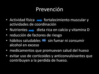 Prevención
• Actividad física fortalecimiento muscular y
actividades de coordinación
• Nutrientes dieta rica en calcio y vitamina D
• reducción de factores de riesgo
• hábitos saludables sin fumar ni consumir
alcohol en exceso
• medicamentos que promuevan salud del hueso
• evitar uso de corticoides y anticonvulsivantes que
contribuyen a la perdida de hueso.
 