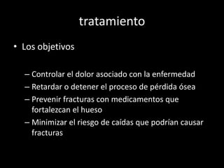 tratamiento
• Los objetivos
– Controlar el dolor asociado con la enfermedad
– Retardar o detener el proceso de pérdida ósea
– Prevenir fracturas con medicamentos que
fortalezcan el hueso
– Minimizar el riesgo de caídas que podrían causar
fracturas
 