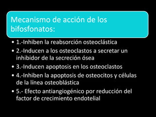 Mecanismo de acción de los
bifosfonatos:
• 1.-Inhiben la reabsorción osteoclástica
• 2.-Inducen a los osteoclastos a secretar un
inhibidor de la secreción ósea
• 3.-Inducen apoptosis en los osteoclastos
• 4.-Inhiben la apoptosis de osteocitos y células
de la línea osteoblástica
• 5.- Efecto antiangiogénico por reducción del
factor de crecimiento endotelial
 