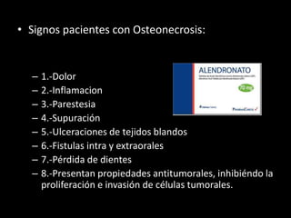 • Signos pacientes con Osteonecrosis:
– 1.-Dolor
– 2.-Inflamacion
– 3.-Parestesia
– 4.-Supuración
– 5.-Ulceraciones de tejidos blandos
– 6.-Fistulas intra y extraorales
– 7.-Pérdida de dientes
– 8.-Presentan propiedades antitumorales, inhibiéndo la
proliferación e invasión de células tumorales.
 
