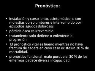 Pronóstico:
• instalación y curso lento, asintomático, o con
molestias dorsolumbares e interrumpido por
episodios agudos dolorosos
• pérdida ósea es irreversible
• tratamiento solo detiene o enlentece la
progresión
• El pronostico vital es bueno mientras no haya
fractura de cadera en cuyo caso existe un 20 % de
mortalidad.
• pronóstico funcional malo porque el 30 % de los
enfermos padece diversa incapacidad.
 