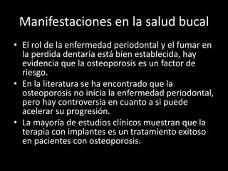 Manifestaciones en la salud bucal
• El rol de la enfermedad periodontal y el fumar en
la perdida dentaria está bien establecida, hay
evidencia que la osteoporosis es un factor de
riesgo.
• En la literatura se ha encontrado que la
osteoporosis no inicia la enfermedad periodontal,
pero hay controversia en cuanto a si puede
acelerar su progresión.
• La mayoría de estudios clínicos muestran que la
terapia con implantes es un tratamiento exitoso
en pacientes con osteoporosis.
 