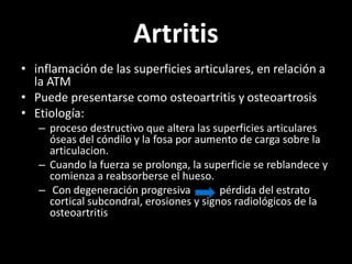 Artritis
• inflamación de las superficies articulares, en relación a
la ATM
• Puede presentarse como osteoartritis y osteoartrosis
• Etiología:
– proceso destructivo que altera las superficies articulares
óseas del cóndilo y la fosa por aumento de carga sobre la
articulacion.
– Cuando la fuerza se prolonga, la superficie se reblandece y
comienza a reabsorberse el hueso.
– Con degeneración progresiva pérdida del estrato
cortical subcondral, erosiones y signos radiológicos de la
osteoartritis
 