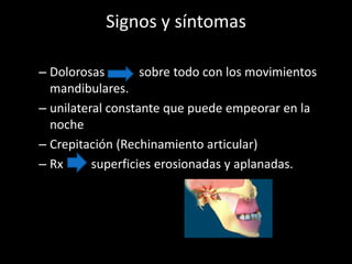 Signos y síntomas
– Dolorosas sobre todo con los movimientos
mandibulares.
– unilateral constante que puede empeorar en la
noche
– Crepitación (Rechinamiento articular)
– Rx superficies erosionadas y aplanadas.
 