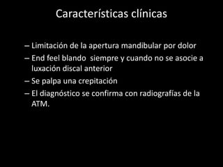Características clínicas
– Limitación de la apertura mandibular por dolor
– End feel blando siempre y cuando no se asocie a
luxación discal anterior
– Se palpa una crepitación
– El diagnóstico se confirma con radiografías de la
ATM.
 