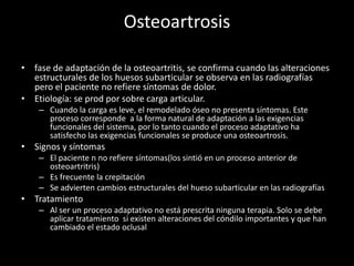 Osteoartrosis
• fase de adaptación de la osteoartritis, se confirma cuando las alteraciones
estructurales de los huesos subarticular se observa en las radiografías
pero el paciente no refiere síntomas de dolor.
• Etiología: se prod por sobre carga articular.
– Cuando la carga es leve, el remodelado óseo no presenta síntomas. Este
proceso corresponde a la forma natural de adaptación a las exigencias
funcionales del sistema, por lo tanto cuando el proceso adaptativo ha
satisfecho las exigencias funcionales se produce una osteoartrosis.
• Signos y síntomas
– El paciente n no refiere síntomas(los sintió en un proceso anterior de
osteoartritris)
– Es frecuente la crepitación
– Se advierten cambios estructurales del hueso subarticular en las radiografías
• Tratamiento
– Al ser un proceso adaptativo no está prescrita ninguna terapia. Solo se debe
aplicar tratamiento si existen alteraciones del cóndilo importantes y que han
cambiado el estado oclusal
 