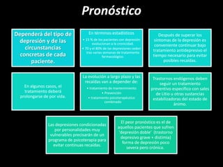 Pronóstico
Dependerá del tipo de
depresión y de las
circunstancias
concretas de cada
paciente.
En términos estadísticos
• 15 % de los pacientes con depresión
evolucionan a la cronicidad.
• 70 y el 80% de las depresiones ceden
tras varias semanas de tratamiento
farmacológico.
Después de superar los
síntomas de la depresión es
conveniente continuar bajo
tratamiento antidepresivo el
tiempo necesario para evitar
posibles recaídas.
En algunos casos, el
tratamiento deberá
prolongarse de por vida.
La evolución a largo plazo y las
recaídas van a depender de:
• tratamiento de mantenimiento
• Prevención
• tratamiento psicoterapéutico
combinado
Trastornos endógenos deben
seguir un tratamiento
preventivo específico con sales
de Litio u otras sustancias
estabilizadoras del estado de
ánimo.
Las depresiones condicionadas
por personalidades muy
vulnerables precisarán de un
programa de psicoterapia para
evitar continuas recaídas.
El peor pronóstico es el de
aquellos pacientes que sufren
'depresión doble' (trastorno
depresivo grave + distimia)
forma de depresión poco
severa pero crónica.
 