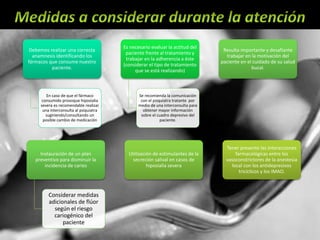 Debemos realizar una correcta
anamnesis identificando los
fármacos que consume nuestro
paciente.
En caso de que el fármaco
consumido provoque hiposialia
severa es recomendable realizar
una interconsulta al psiquiatra
sugiriendo/consultando un
posible cambio de medicación
Es necesario evaluar la actitud del
paciente frente al tratamiento y
trabajar en la adherencia a éste
(considerar el tipo de tratamiento
que se está realizando)
Se recomienda la comunicación
con el psiquiatra tratante por
medio de una interconsulta para
obtener mayor información
sobre el cuadro depresivo del
paciente.
Resulta importante y desafiante
trabajar en la motivación del
paciente en el cuidado de su salud
bucal.
Instauración de un plan
preventivo para disminuir la
incidencia de caries
Considerar medidas
adicionales de flúor
según el riesgo
cariogénico del
paciente
Utilización de estimulantes de la
secreción salival en casos de
hiposialia severa
Tener presente las interacciones
farmacológicas entre los
vasoconstrictores de la anestesia
local con los antidepresivos
tricíclicos y los IMAO.
 