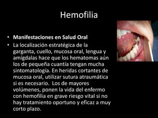 Hemofilia
• Manifestaciones en Salud Oral
• La localización estratégica de la
garganta, cuello, mucosa oral, lengua y
amígdalas hace que los hematomas aún
los de pequeña cuantía tengan mucha
sintomatología. En heridas cortantes de
mucosa oral, utilizar sutura atraumática
si es necesario. Los de mayores
volúmenes, ponen la vida del enfermo
con hemofilia en grave riesgo vital si no
hay tratamiento oportuno y eficaz a muy
corto plazo.
 