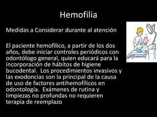 Hemofilia
Medidas a Considerar durante al atención
El paciente hemofílico, a partir de los dos
años, debe iniciar controles periódicos con
odontólogo general, quien educará para la
incorporación de hábitos de higiene
bucodental. Los procedimientos invasivos y
las exodoncias son la principal de la causa
de uso de factores antihemofílicos en
odontología. Exámenes de rutina y
limpiezas no profundas no requieren
terapia de reemplazo
 