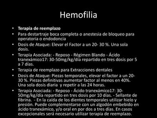 Hemofilia
• Terapia de reemplazo
• Para destartraje boca completa o anestesia de bloqueo para
operatoria o endodoncia
• Dosis de Ataque: Elevar el Factor a un 20- 30 %. Una sola
dosis.
• Terapia Asociada: - Reposo - Régimen Blando - Ácido
tranexámico17: 30-50mg/kg/día repartido en tres dosis por 5
a 7 días.
• Terapia de reemplazo para Extracciones dentales
• Dosis de Ataque: Piezas temporales, elevar el factor a un 20-
30 %. Piezas definitivas aumentar factor al menos en 40%.
Una sola dosis diaria y repetir a las 24 horas.
• Terapia Asociada: - Reposo - Ácido tranexámico17: 30-
50mg/kg/día repartido en tres dosis por 10 días. - Sellante de
fibrina. - En la caída de los dientes temporales utilizar hielo y
presión. Puede complementarse con un algodón embebido en
ácido tranexámico, y/o oral en por dos a tres días. En casos
excepcionales será necesario utilizar terapia de reemplazo.
 