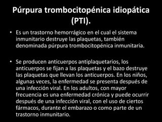 Púrpura trombocitopénica idiopática
(PTI).
• Es un trastorno hemorrágico en el cual el sistema
inmunitario destruye las plaquetas, también
denominada púrpura trombocitopénica inmunitaria.
• Se producen anticuerpos antiplaquetarios, los
anticuerpos se fijan a las plaquetas y el bazo destruye
las plaquetas que llevan los anticuerpos. En los niños,
algunas veces, la enfermedad se presenta después de
una infección viral. En los adultos, con mayor
frecuencia es una enfermedad crónica y puede ocurrir
después de una infección viral, con el uso de ciertos
fármacos, durante el embarazo o como parte de un
trastorno inmunitario.
 