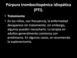 Púrpura trombocitopénica idiopática
(PTI).
• Tratamiento
• En los niños, con frecuencia, la enfermedad
desaparece sin tratamiento; sin embargo,
algunos pueden necesitarlo. La terapia en
adultos generalmente comienza con
prednisona. En algunos casos, se recomienda
la esplenectomía.
 